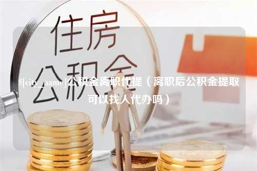 临猗公积金离职代提（离职后公积金提取可以找人代办吗）